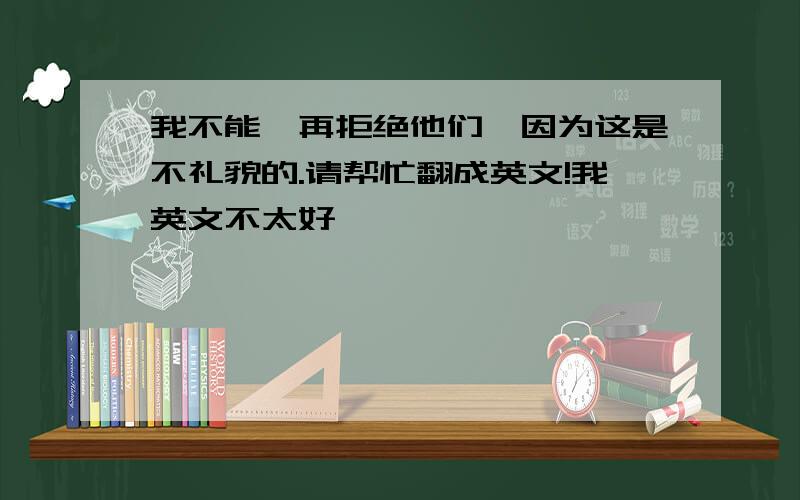 我不能一再拒绝他们,因为这是不礼貌的.请帮忙翻成英文!我英文不太好,