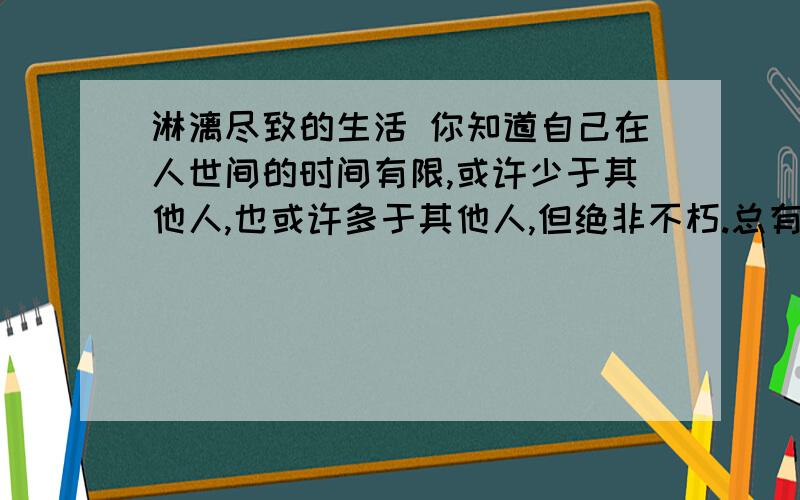 淋漓尽致的生活 你知道自己在人世间的时间有限,或许少于其他人,也或许多于其他人,但绝非不朽.总有一天,你再也见不到晨曦或日暮之美；再也不能碰触亲爱的人,和他们说话；再也不能听见