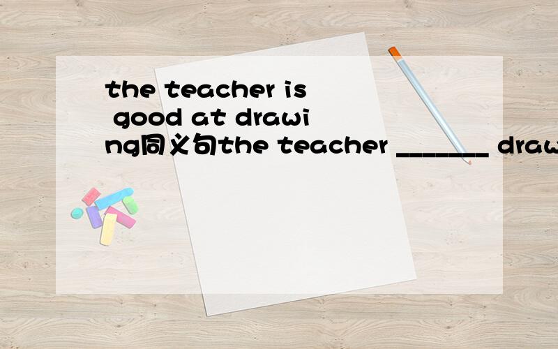 the teacher is good at drawing同义句the teacher _______ drawing.