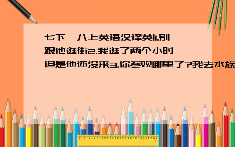 七下、八上英语汉译英!1.别跟他逛街2.我逛了两个小时,但是他还没来3.你参观哪里了?我去水族馆了4.我喜欢和Bob在商业区闲逛5.在郊游期间我遇见了那个著名的歌手6.你照海豚了吗?（照相）7.