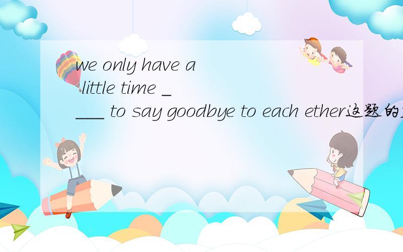 we only have a little time ____ to say goodbye to each ether这题的答案应该是to leave 还是 left?为什么?leave为瞬间动词用在现在完成时里是不要把它换成 be away吗?为什么还能用left