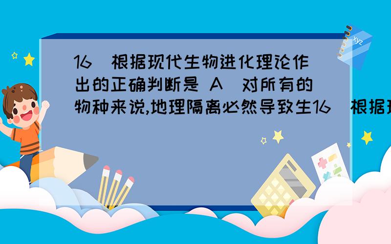 16．根据现代生物进化理论作出的正确判断是 A．对所有的物种来说,地理隔离必然导致生16．根据现代生物进化理论作出的正确判断是A．对所有的物种来说,地理隔离必然导致生殖隔离B．种群