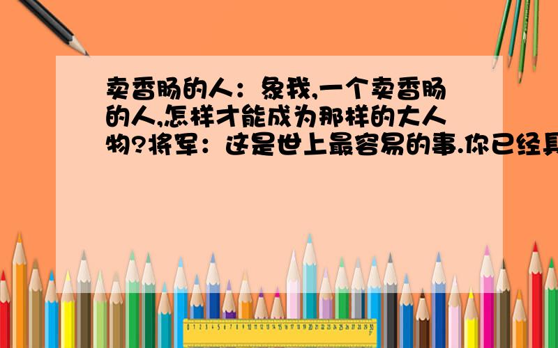 卖香肠的人：象我,一个卖香肠的人,怎样才能成为那样的大人物?将军：这是世上最容易的事.你已经具备一切应有的条件：卑贱的出身,受过在市场中买卖的锻炼,蛮横无礼.卖香肠的人：我想我