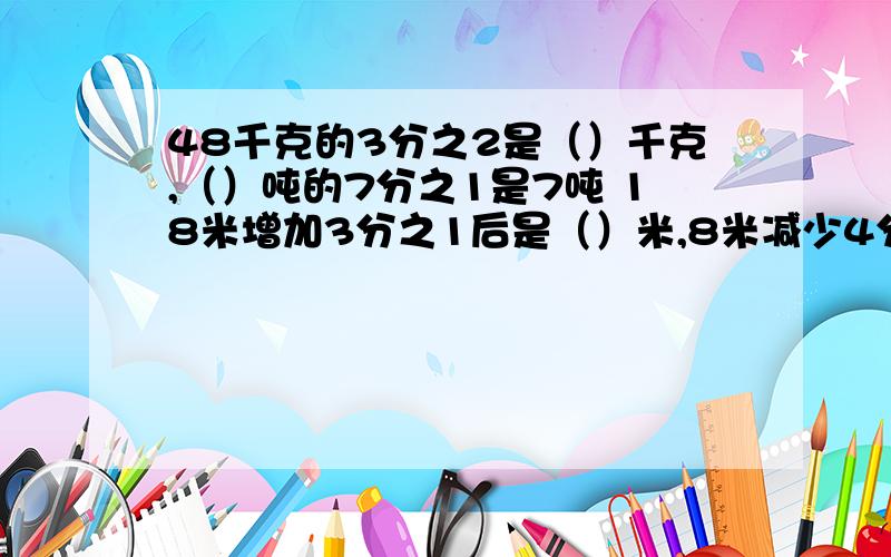 48千克的3分之2是（）千克,（）吨的7分之1是7吨 18米增加3分之1后是（）米,8米减少4分之1后是（）米.