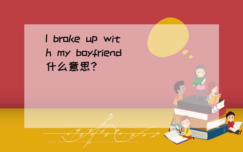 I broke up with my boyfriend什么意思?