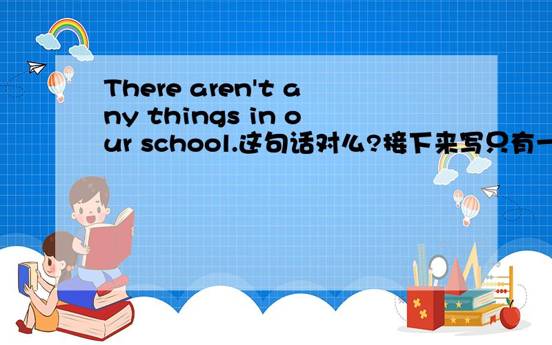 There aren't any things in our school.这句话对么?接下来写只有一座大楼在我们学校,大楼里有.和There aren't any things in our school矛盾么?接她后边行么