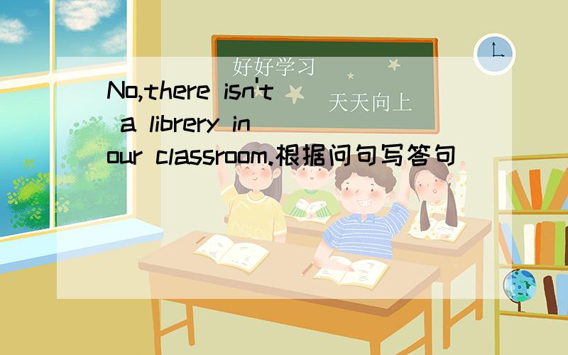 No,there isn't a librery in our classroom.根据问句写答句