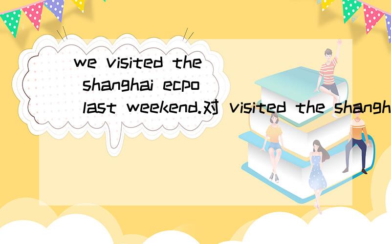 we visited the shanghai ecpo last weekend.对 visited the shanghai ecpo划线提问