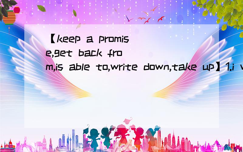 【keep a promise,get back from,is able to,write down,take up】1.i will call you when i __ Tianjing2.She is very clever .She is __ work out the math problem easily3.Should I __ every word that everyone says?4.It is easier to __ than to keep a promis