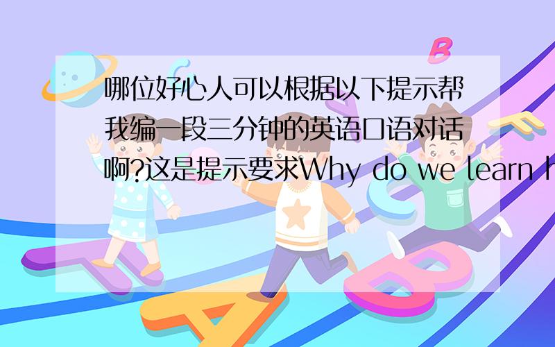 哪位好心人可以根据以下提示帮我编一段三分钟的英语口语对话啊?这是提示要求Why do we learn history?What do we learn from it?Which part of history impress you most?要求以ABAB对话形式