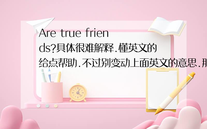 Are true friends?具体很难解释.懂英文的给点帮助.不过别变动上面英文的意思.那怕翻译出来的中文是不通的.