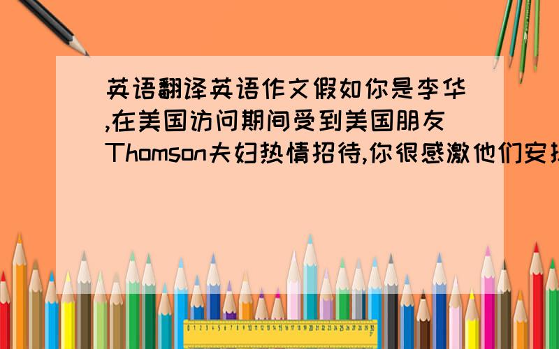 英语翻译英语作文假如你是李华,在美国访问期间受到美国朋友Thomson夫妇热情招待,你很感激他们安排你们与许多老朋友见面,参观许多地方,并品尝到可口的的西餐,你们在美国过得很愉快,已于