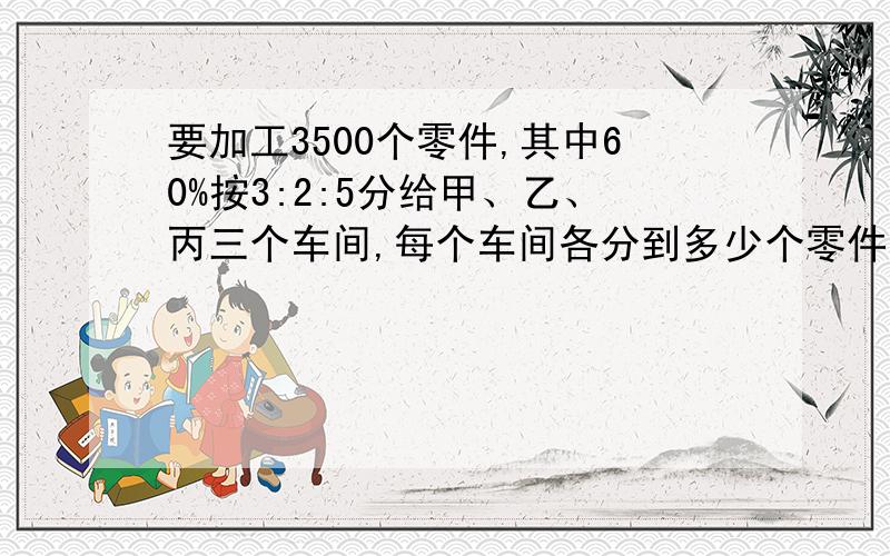 要加工3500个零件,其中60%按3:2:5分给甲、乙、丙三个车间,每个车间各分到多少个零件?