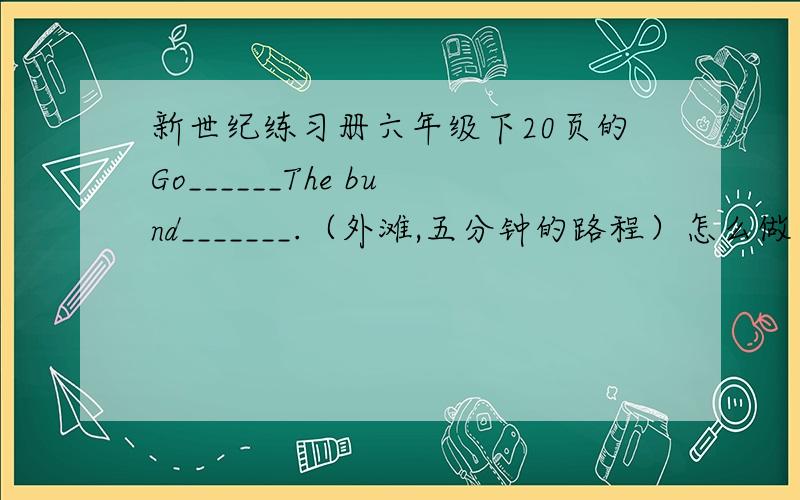 新世纪练习册六年级下20页的Go______The bund_______.（外滩,五分钟的路程）怎么做