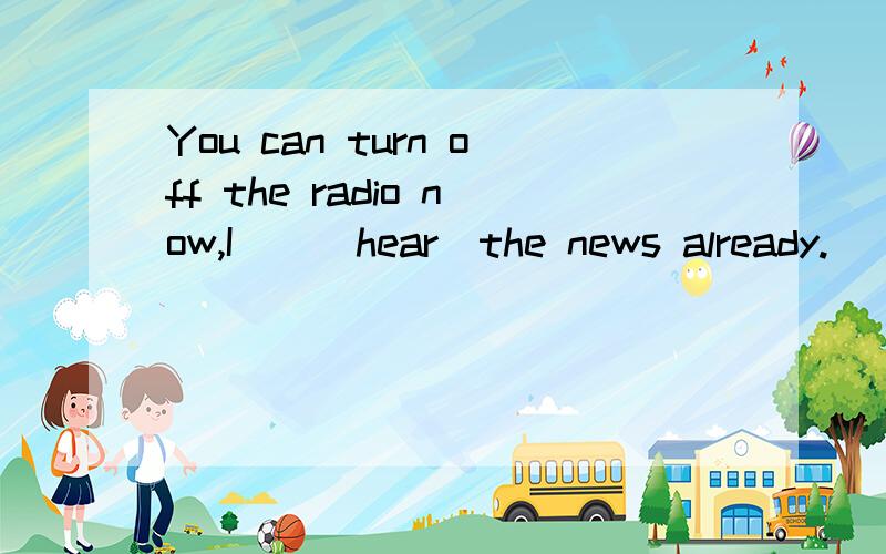 You can turn off the radio now,I()(hear)the news already.