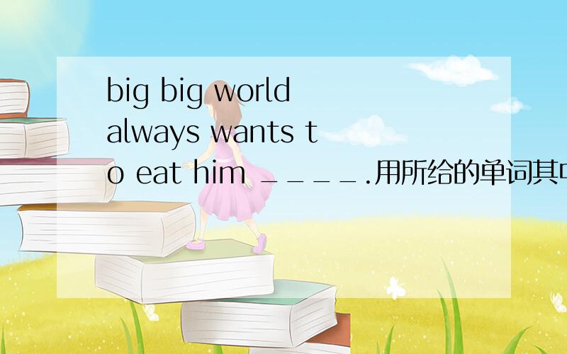 big big world always wants to eat him ____.用所给的单词其中一个的正确形式填空.1.one 2.smart 3.in 4.think 5.eat 6.beautiful 7.scary 8.friend9.color 10.healthy 11.help