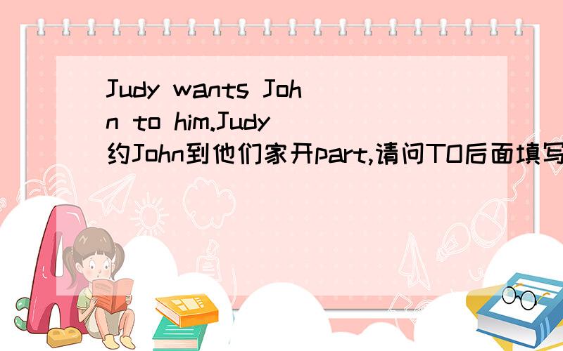 Judy wants John to him.Judy 约John到他们家开part,请问TO后面填写什么单词,