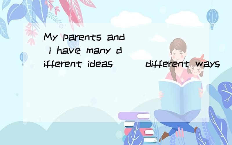 My parents and i have many different ideas __ different ways