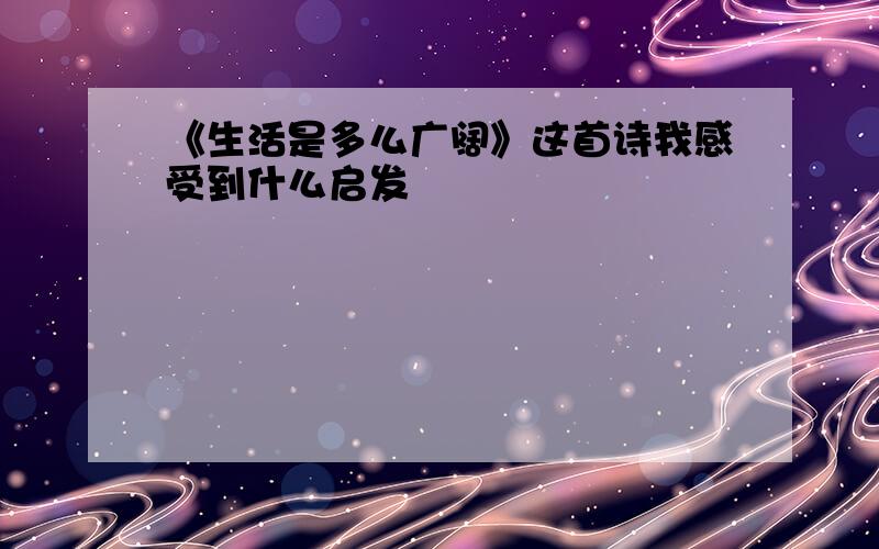 《生活是多么广阔》这首诗我感受到什么启发