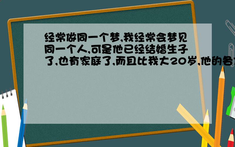 经常做同一个梦,我经常会梦见同一个人,可是他已经结婚生子了,也有家庭了,而且比我大20岁,他的各方面也是我欣赏的类型,可是我心底对他没有任何想法,我和他也不可能,都说日有所思夜有所