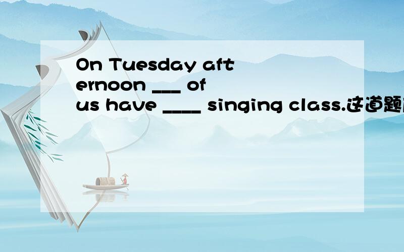 On Tuesday afternoon ___ of us have ____ singing class.这道题应选择下面的哪个答案?最好说明理由一空：A.any B.one C.some D.the other one二空：A.a B.an C.the D.some