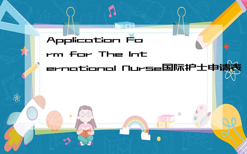 Application Form for The International Nurse国际护士申请表,国际护士申请表,的英文怎么写呢Application Form for The International Nurse of IMA