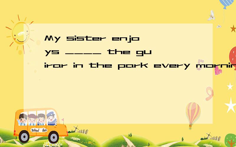 My sister enjoys ____ the guirar in the park every morning.  A.play             B.plays            C.playing           D.to play   2.There is a beautiful gardon ____ fifth avenue.  A.on                 B.in                 C.at               D.with