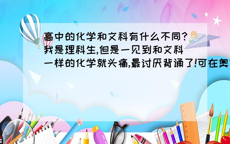 高中的化学和文科有什么不同?我是理科生,但是一见到和文科一样的化学就头痛,最讨厌背诵了!可在奥赛班里,除我以外,人人化学超棒,现在我相当郁闷!化学和文科一样烂!帮帮我吧,谢谢了!