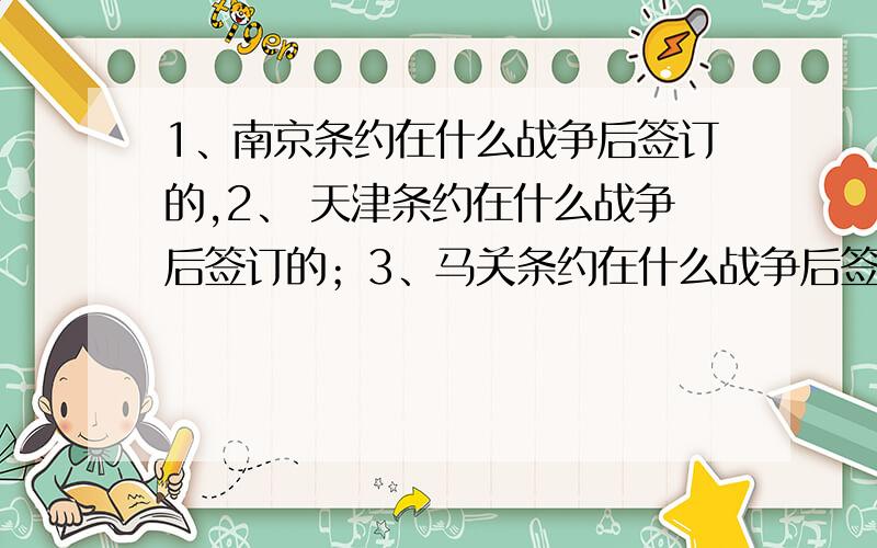 1、南京条约在什么战争后签订的,2、 天津条约在什么战争后签订的；3、马关条约在什么战争后签订的；4、中法条约在什么战争后签订的；5.辛丑条约在什么战争后签订的?