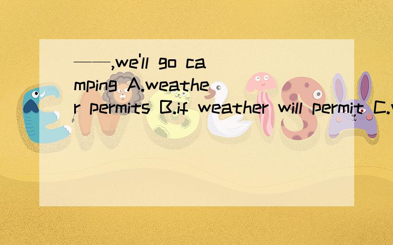 ——,we'll go camping A.weather permits B.if weather will permit C.weather permitting D.weather peA.weather permits B.if weather will permit C.weather permitting D.weather permitted