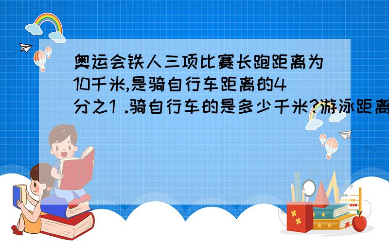 奥运会铁人三项比赛长跑距离为10千米,是骑自行车距离的4分之1 .骑自行车的是多少千米?游泳距离是长跑的20分之3 ,游泳距离是多少千米?