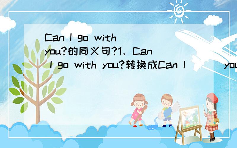 Can I go with you?的同义句?1、Can I go with you?转换成Can I ( ) you?2、Can you tell me the way?转换成Can you ( ) me the way?3、He is （ ） holiday now?括号内填介词帮个忙