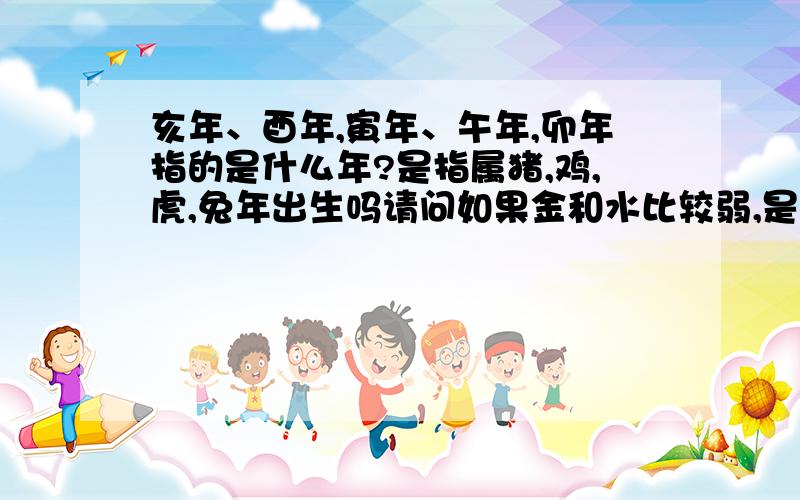 亥年、酉年,寅年、午年,卯年指的是什么年?是指属猪,鸡,虎,兔年出生吗请问如果金和水比较弱,是否可以在名字里加带金字旁和水字旁的字就可以了?