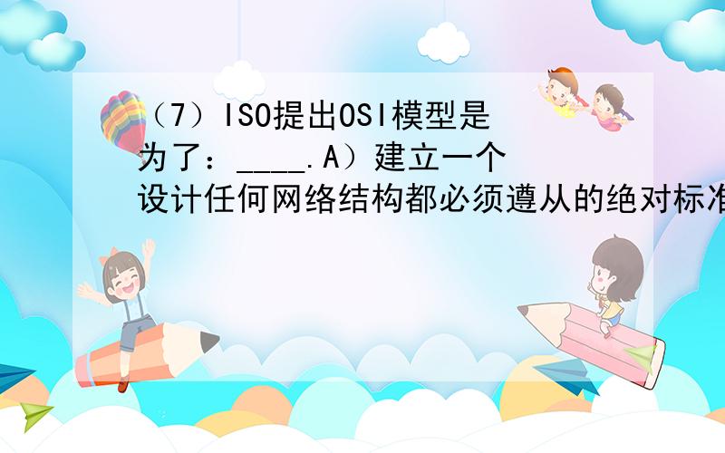 （7）ISO提出OSI模型是为了：____.A）建立一个设计任何网络结构都必须遵从的绝对标准B）克服多厂商网络固有的通信问题C）证明没有分层的网络结构是不可行的D）上列叙述都不是