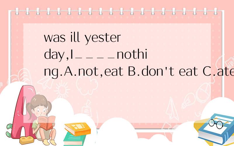 was ill yesterday,I____nothing.A.not,eat B.don't eat C.ate D.didn't eat