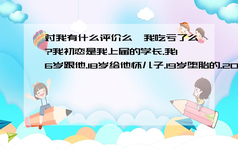 对我有什么评价么…我吃亏了么?我初恋是我上届的学长.我16岁跟他.18岁给他怀儿子.19岁堕胎的.20岁我跟了他们大学的校草.