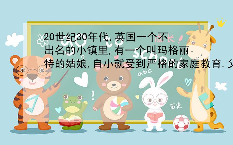 20世纪30年代,英国一个不出名的小镇里,有一个叫玛格丽特的姑娘,自小就受到严格的家庭教育.父亲经常向她灌输这样的观点：无论做什么事情都要力争一流,永远做在别人前头,而不能落后于人