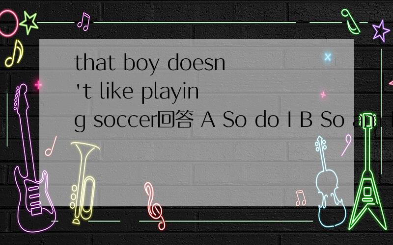 that boy doesn't like playing soccer回答 A So do I B So am I C Neither do I DNeither am I