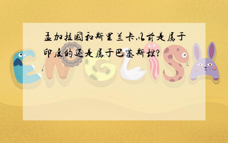 孟加拉国和斯里兰卡以前是属于印度的还是属于巴基斯坦?