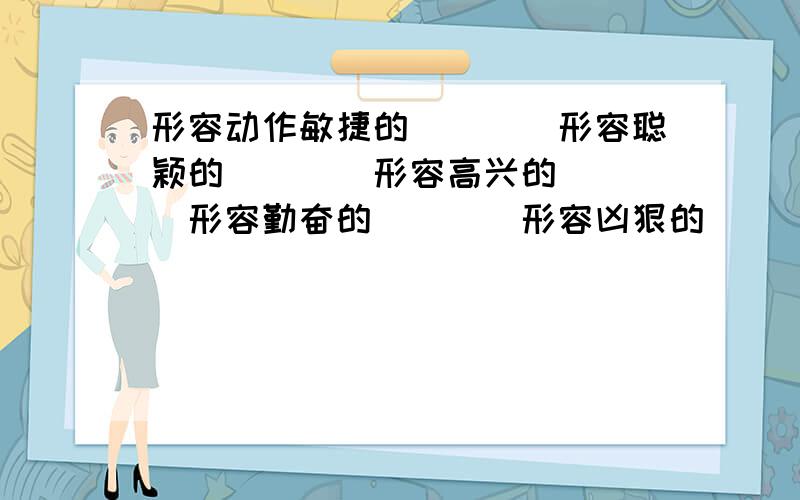 形容动作敏捷的＿＿＿＿形容聪颖的＿＿＿＿形容高兴的＿＿＿＿形容勤奋的＿＿＿＿形容凶狠的＿＿＿＿形容顺利的＿＿＿＿形容卑鄙的＿＿＿＿形容医术高明的＿＿＿＿形容动作利索＿