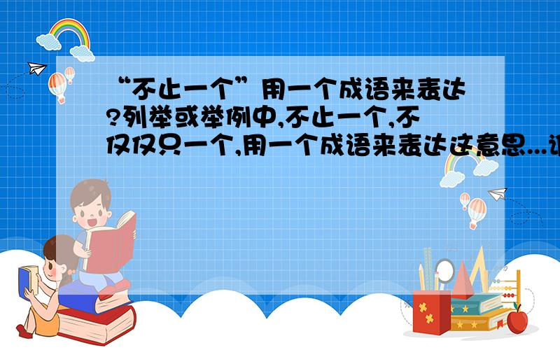 “不止一个”用一个成语来表达?列举或举例中,不止一个,不仅仅只一个,用一个成语来表达这意思...谁知道?褒义的.