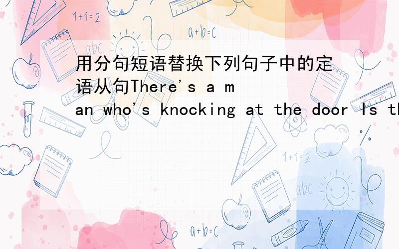 用分句短语替换下列句子中的定语从句There's a man who's knocking at the door Is the woman who wrote the song a professional composerIn the United States there are quite a lot of students who work on a part-time basis.The doctor is oper