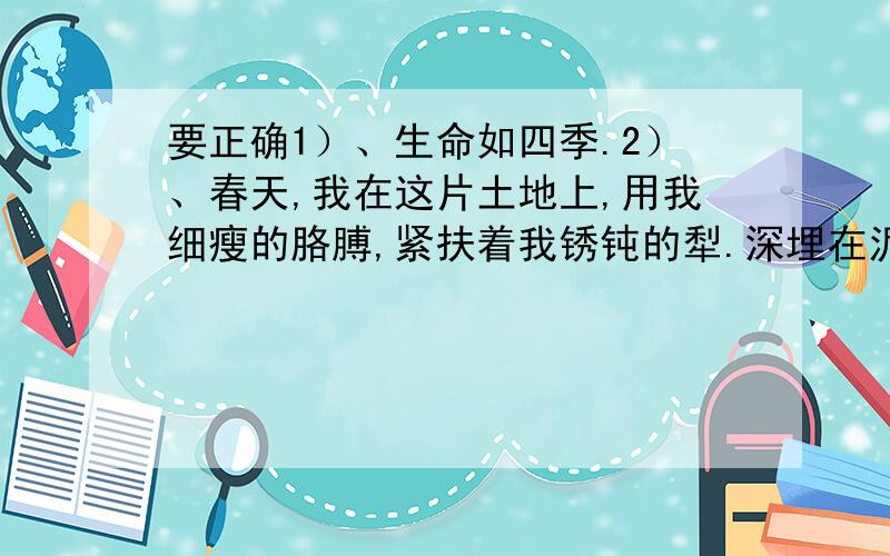 要正确1）、生命如四季.2）、春天,我在这片土地上,用我细瘦的胳膊,紧扶着我锈钝的犁.深埋在泥土里的树根、石块,磕绊着我的犁头,消耗着我成倍的体力.我汗流浃背,四肢颤抖,恨不得立刻躺