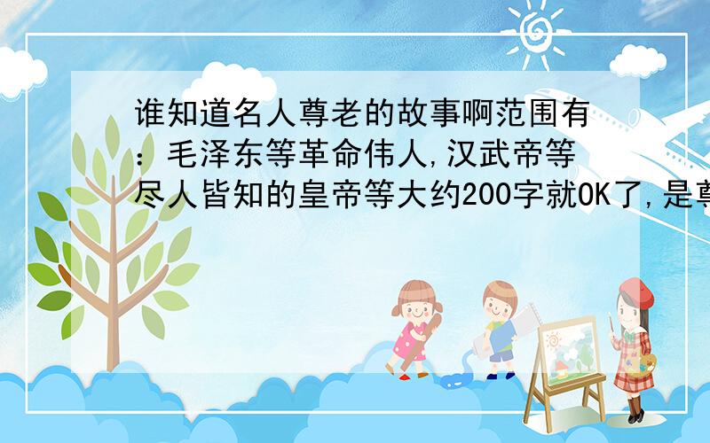 谁知道名人尊老的故事啊范围有：毛泽东等革命伟人,汉武帝等尽人皆知的皇帝等大约200字就OK了,是尊老不是尊师.