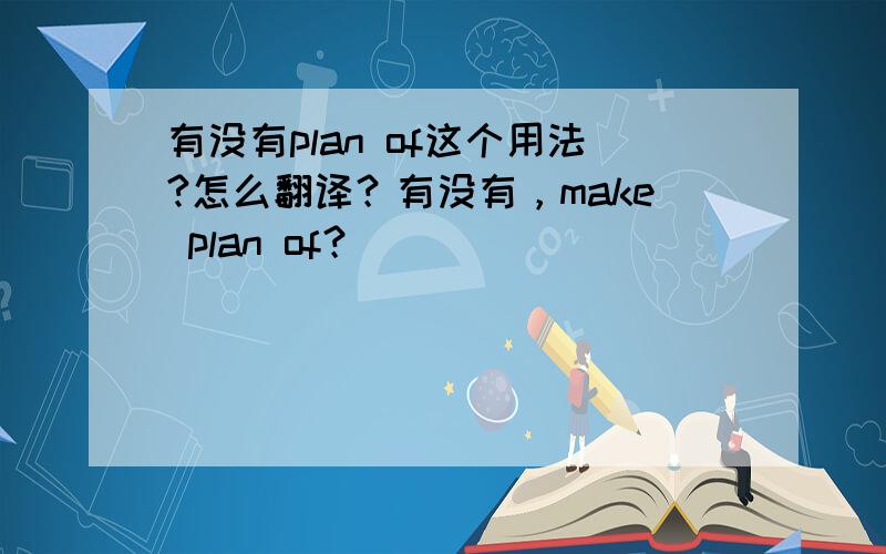 有没有plan of这个用法?怎么翻译？有没有，make plan of？