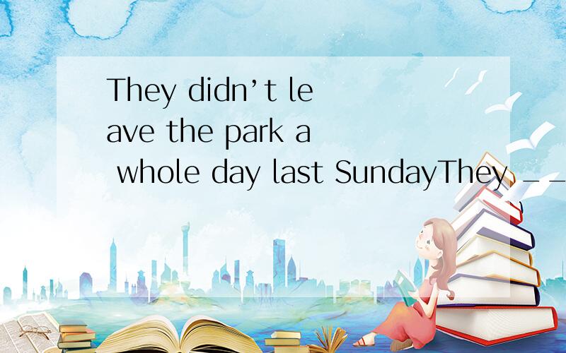 They didn’t leave the park a whole day last SundayThey ___ ____ the park a whole day last Sunday.