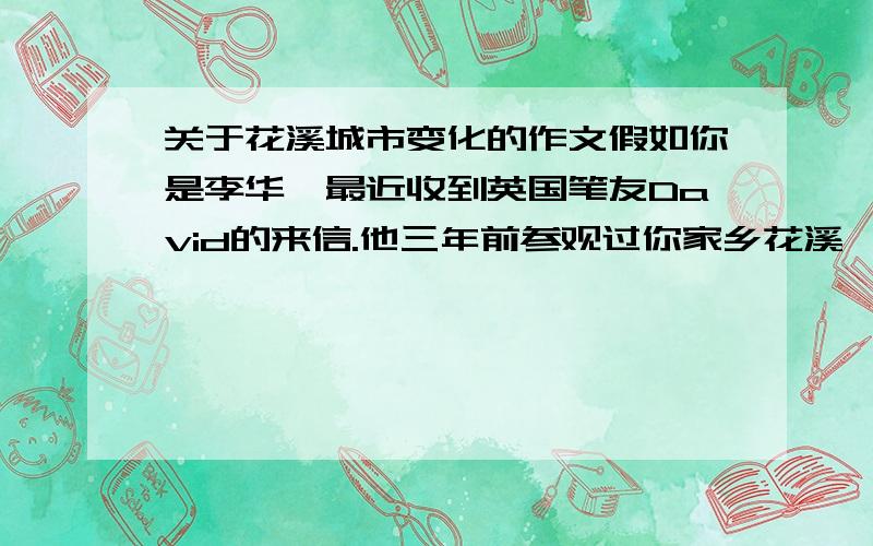 关于花溪城市变化的作文假如你是李华,最近收到英国笔友David的来信.他三年前参观过你家乡花溪,听说现在变化很大,希望了解有关情况.请根据城市建设变化1搬迁、关闭有害于环境的工厂,2修