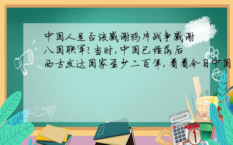 中国人是否该感谢鸦片战争感谢八国联军?当时,中国已经落后西方发达国家至少二百年,看看今日中国国民的整体素质跟西方发达国家的差距就知道了.他们的侵略,客观上打破了封建社会给中