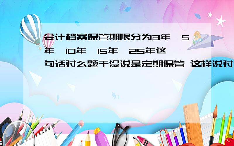 会计档案保管期限分为3年,5年,10年,15年,25年这句话对么题干没说是定期保管 这样说对么?做题系统里面答案给你的是正确。我也很困惑。