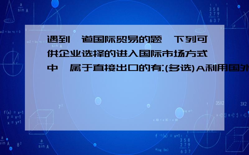 遇到一道国际贸易的题,下列可供企业选择的进入国际市场方式中,属于直接出口的有:(多选)A利用国外经销商或代理商B将产品卖给国外企业驻本国采购处C设立国外营销子公司D特许经营E设立国